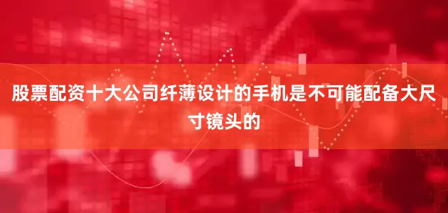 股票配资十大公司纤薄设计的手机是不可能配备大尺寸镜头的