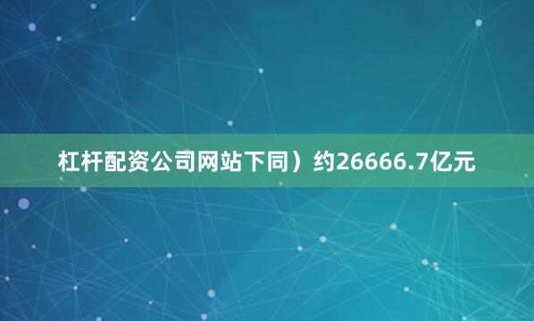 杠杆配资公司网站下同）约26666.7亿元