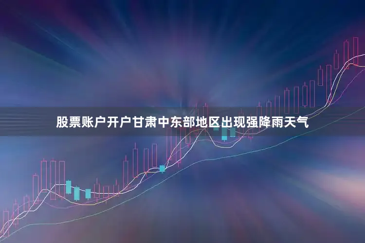 股票账户开户甘肃中东部地区出现强降雨天气