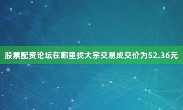 股票配资论坛在哪里找大宗交易成交价为52.36元