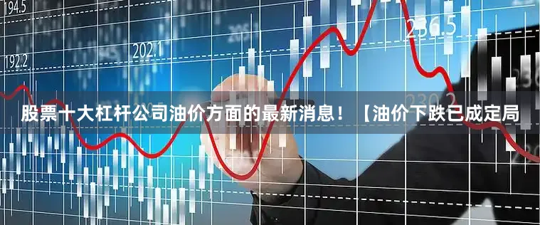 股票十大杠杆公司油价方面的最新消息！【油价下跌已成定局