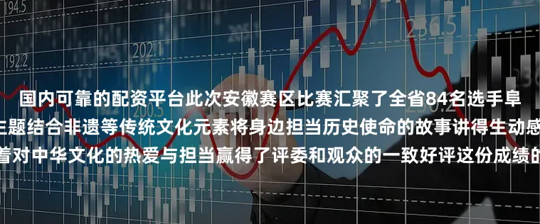 国内可靠的配资平台此次安徽赛区比赛汇聚了全省84名选手阜阳选手紧扣“弘扬中华文明”主题结合非遗等传统文化元素将身边担当历史使命的故事讲得生动感人用稚嫩却坚定的声音传递着对中华文化的热爱与担当赢得了评委和观众的一致好评这份成绩的取得离不开市组委会的重视与精心组织值得一提的是这是阜阳继前两年取得优异成绩后再次在该赛事中刷新佳绩展现了我市青少年爱国主义教育的丰硕成果发布于：北京市