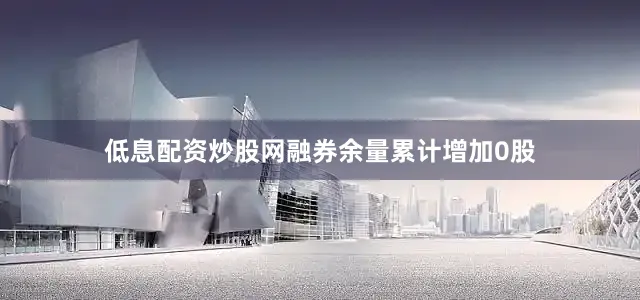 低息配资炒股网融券余量累计增加0股
