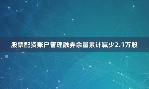股票配资账户管理融券余量累计减少2.1万股