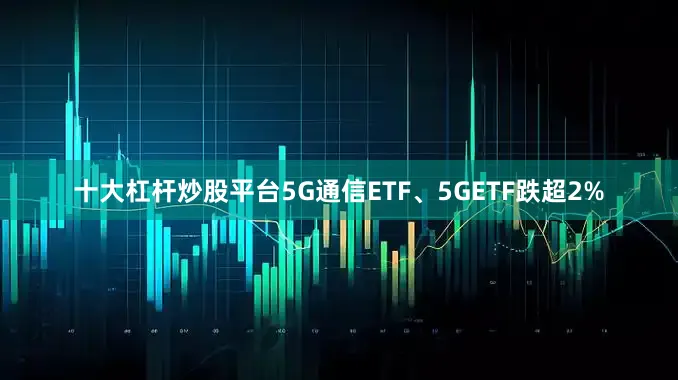 十大杠杆炒股平台5G通信ETF、5GETF跌超2%
