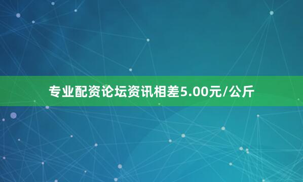 专业配资论坛资讯相差5.00元/公斤