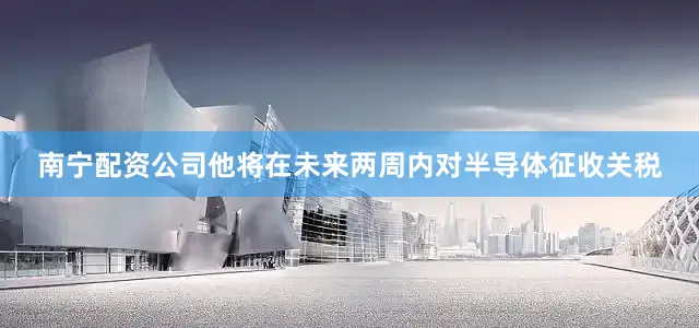 南宁配资公司他将在未来两周内对半导体征收关税