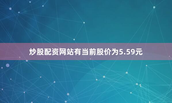 炒股配资网站有当前股价为5.59元